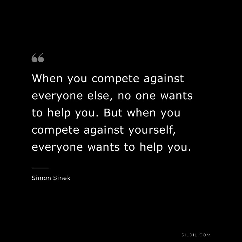 When you compete against everyone else, no one wants to help you. But when you compete against yourself, everyone wants to help you. ― Simon Sinek