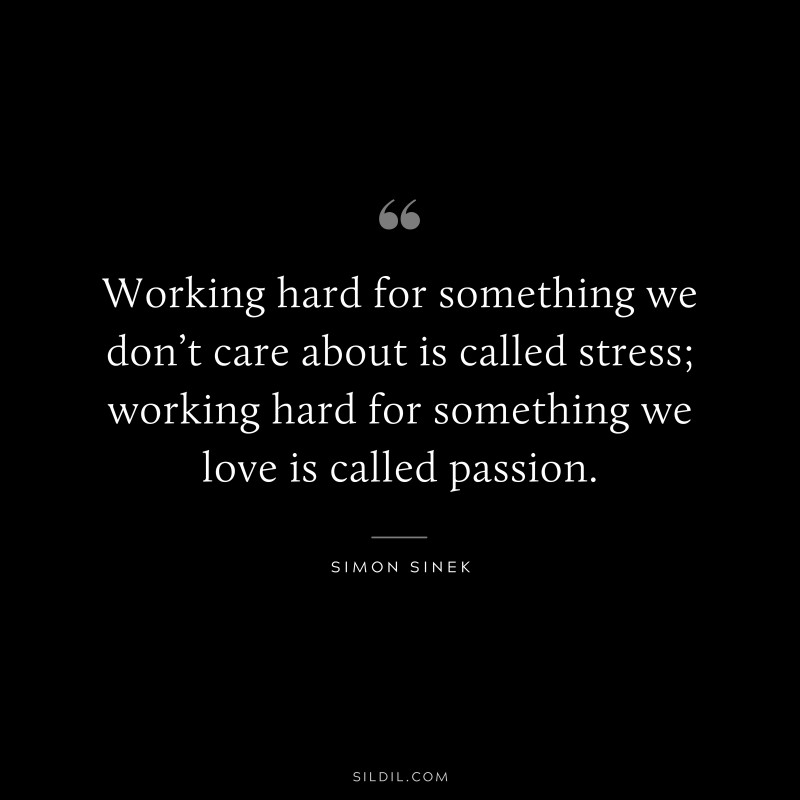 Working hard for something we don’t care about is called stress; working hard for something we love is called passion. ― Simon Sinek