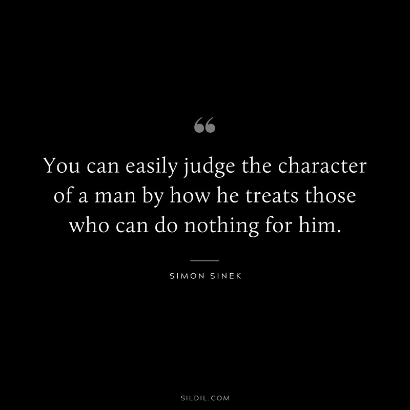 You can easily judge the character of a man by how he treats those who can do nothing for him. ― Simon Sinek