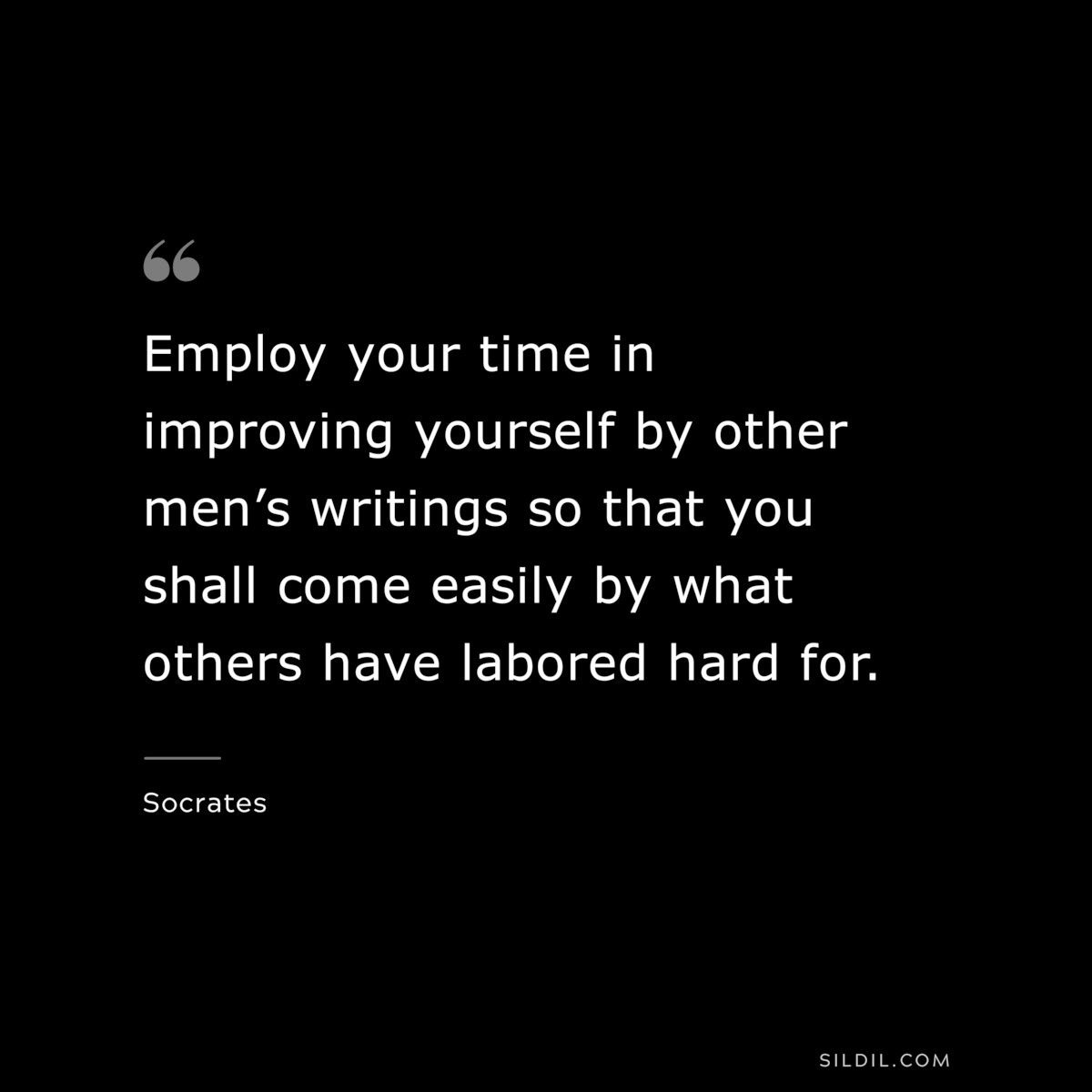 Employ your time in improving yourself by other men’s writings so that you shall come easily by what others have labored hard for. ― Socrates