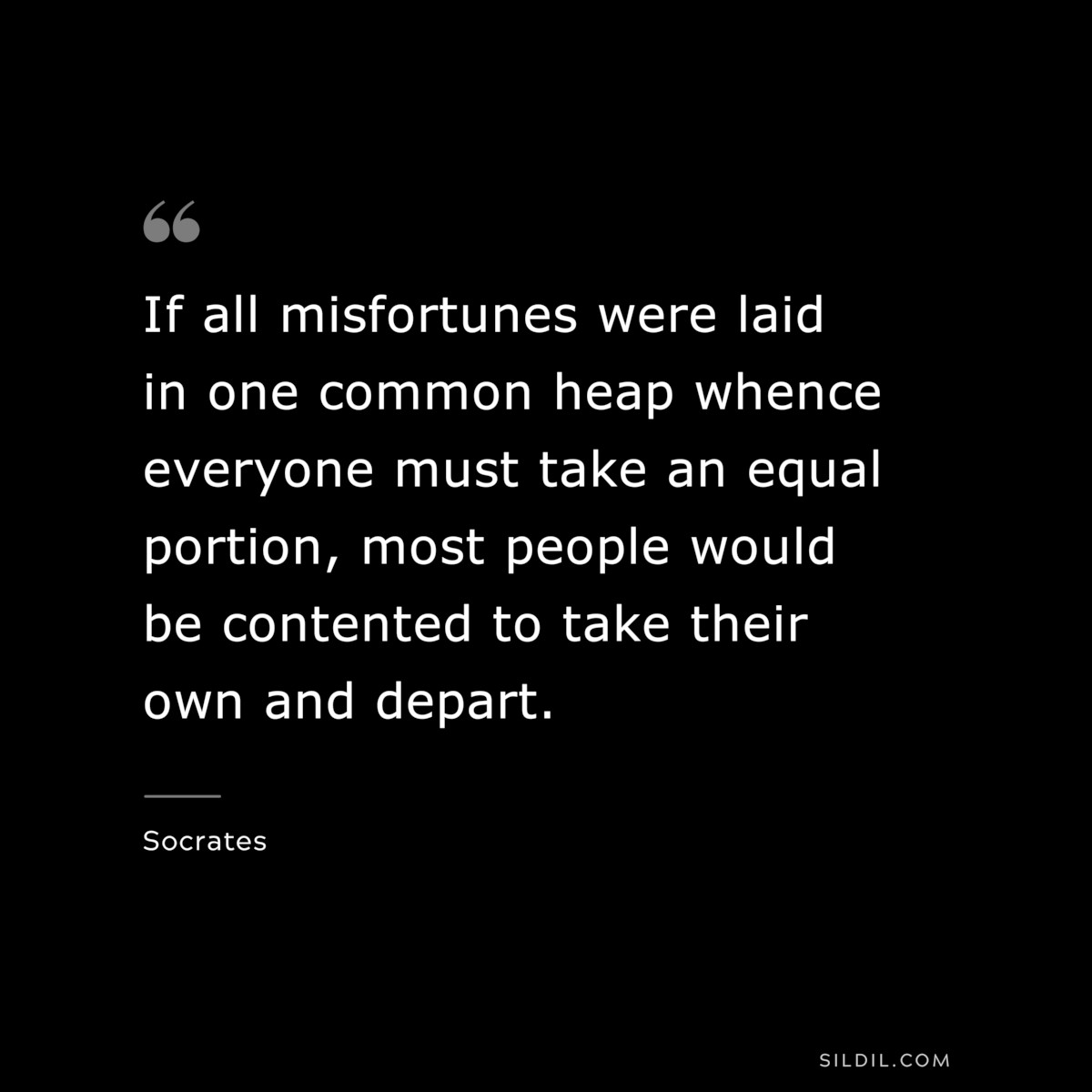 If all misfortunes were laid in one common heap whence everyone must take an equal portion, most people would be contented to take their own and depart. ― Socrates