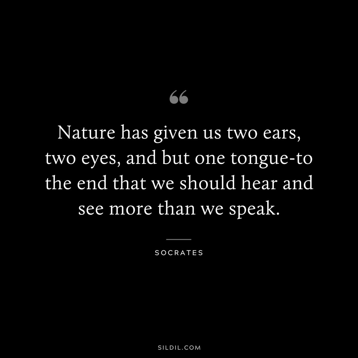 Nature has given us two ears, two eyes, and but one tongue-to the end that we should hear and see more than we speak. ― Socrates