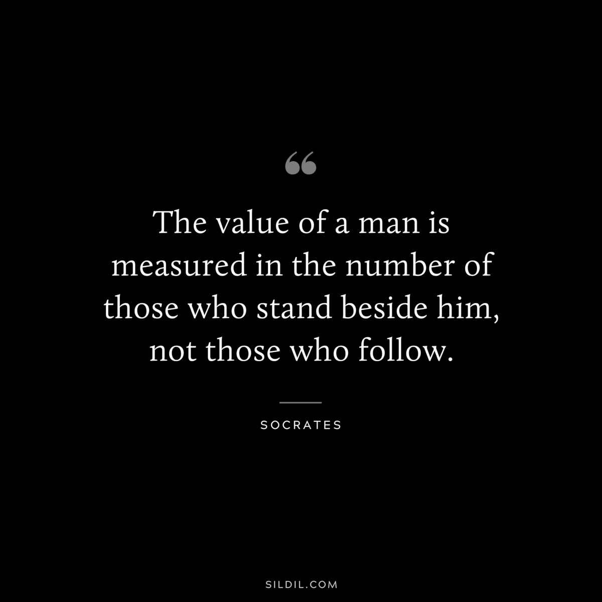 The value of a man is measured in the number of those who stand beside him, not those who follow. ― Socrates