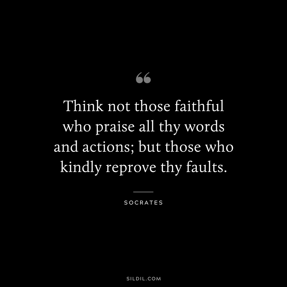 Think not those faithful who praise all thy words and actions; but those who kindly reprove thy faults. ― Socrates