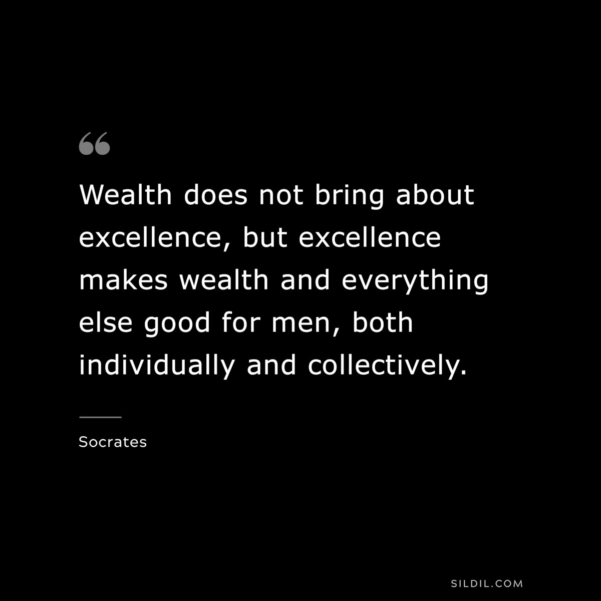 Wealth does not bring about excellence, but excellence makes wealth and everything else good for men, both individually and collectively. ― Socrates