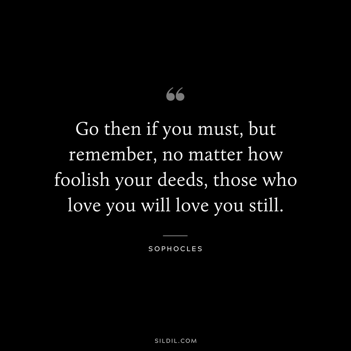 Go then if you must, but remember, no matter how foolish your deeds, those who love you will love you still. ― Sophocles
