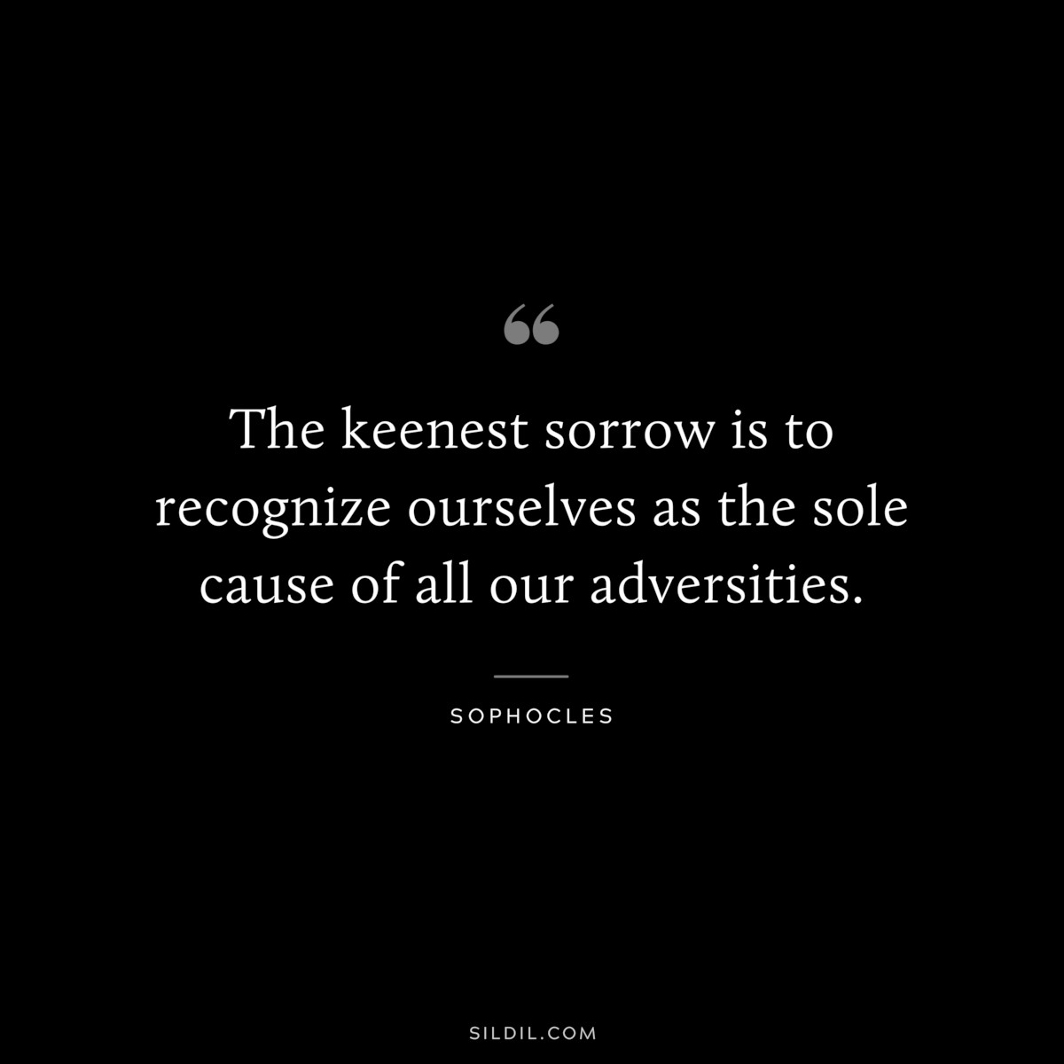 The keenest sorrow is to recognize ourselves as the sole cause of all our adversities. ― Sophocles