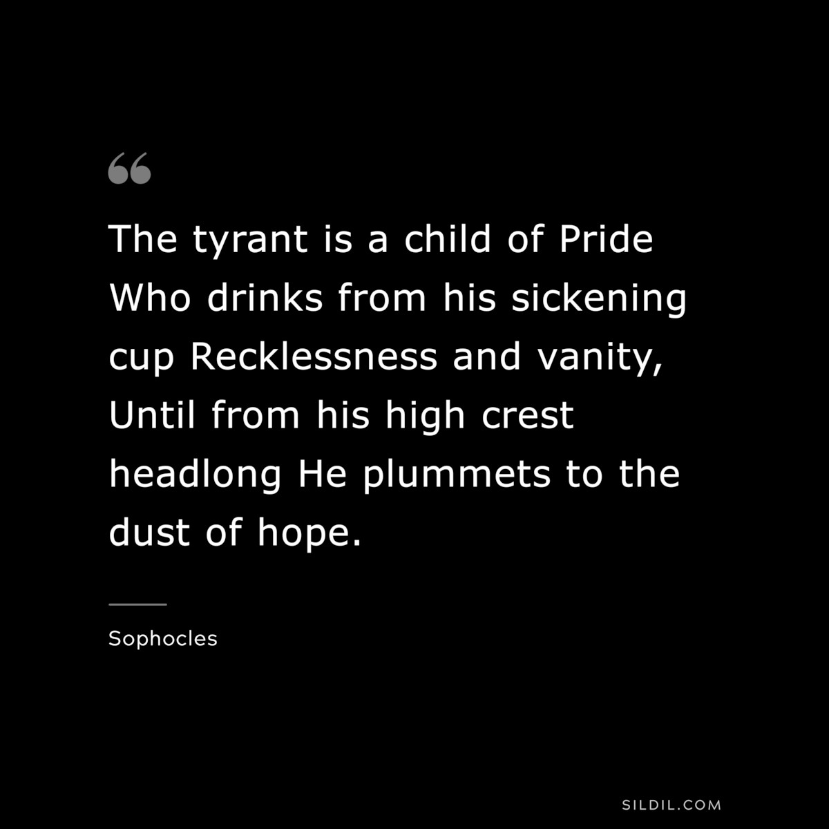 The tyrant is a child of Pride Who drinks from his sickening cup Recklessness and vanity, Until from his high crest headlong He plummets to the dust of hope. ― Sophocles