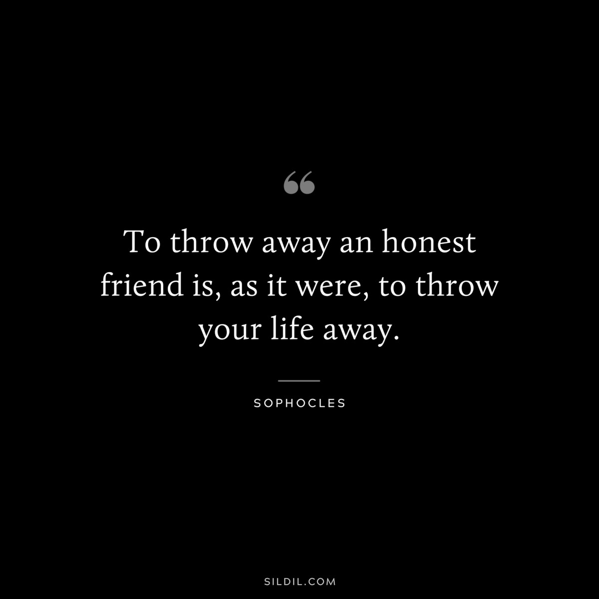To throw away an honest friend is, as it were, to throw your life away. ― Sophocles