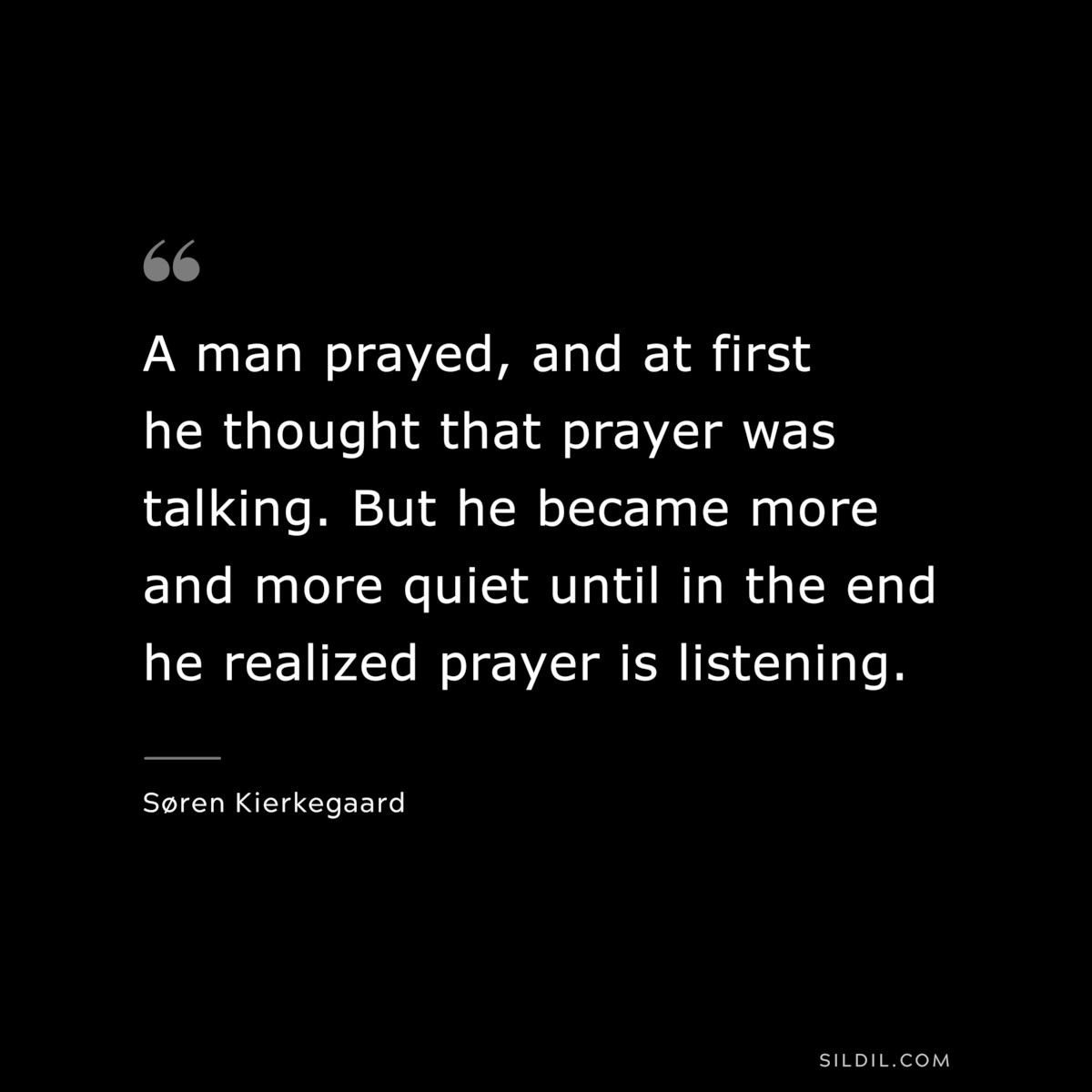 A man prayed, and at first he thought that prayer was talking. But he became more and more quiet until in the end he realized prayer is listening. ― Søren Kierkegaard