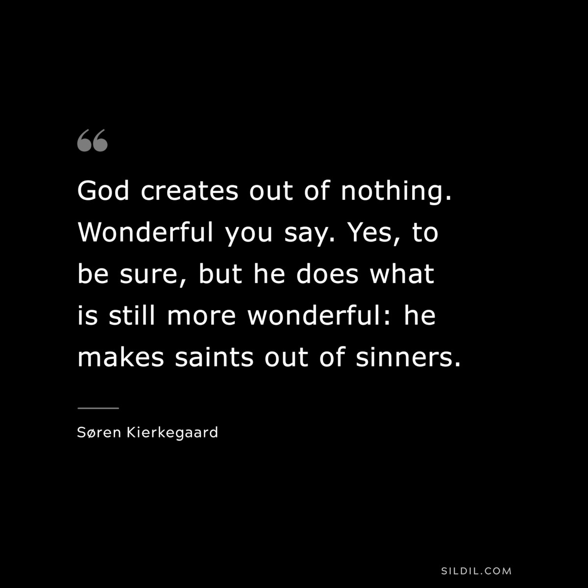 God creates out of nothing. Wonderful you say. Yes, to be sure, but he does what is still more wonderful: he makes saints out of sinners. ― Søren Kierkegaard