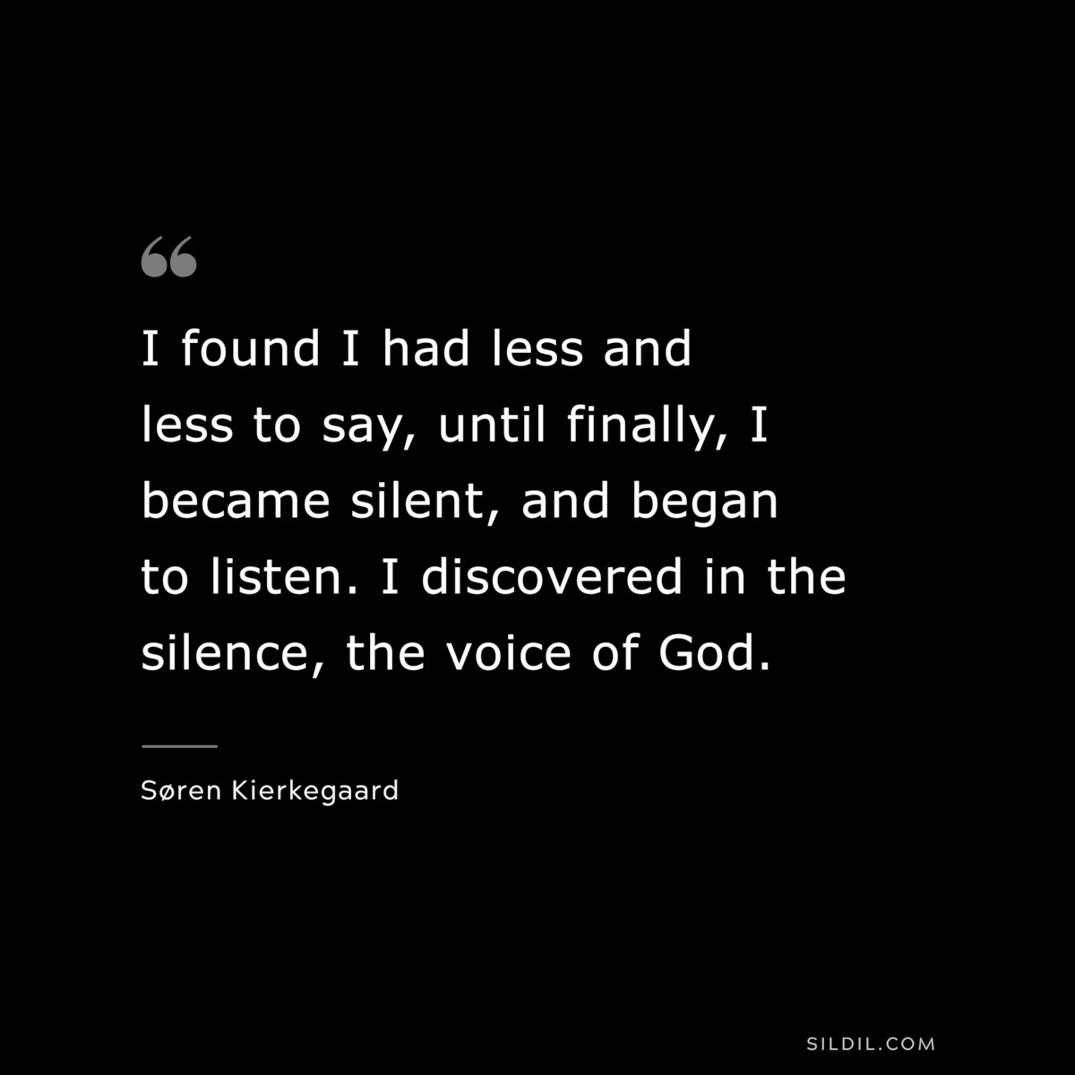 I found I had less and less to say, until finally, I became silent, and began to listen. I discovered in the silence, the voice of God. ― Søren Kierkegaard