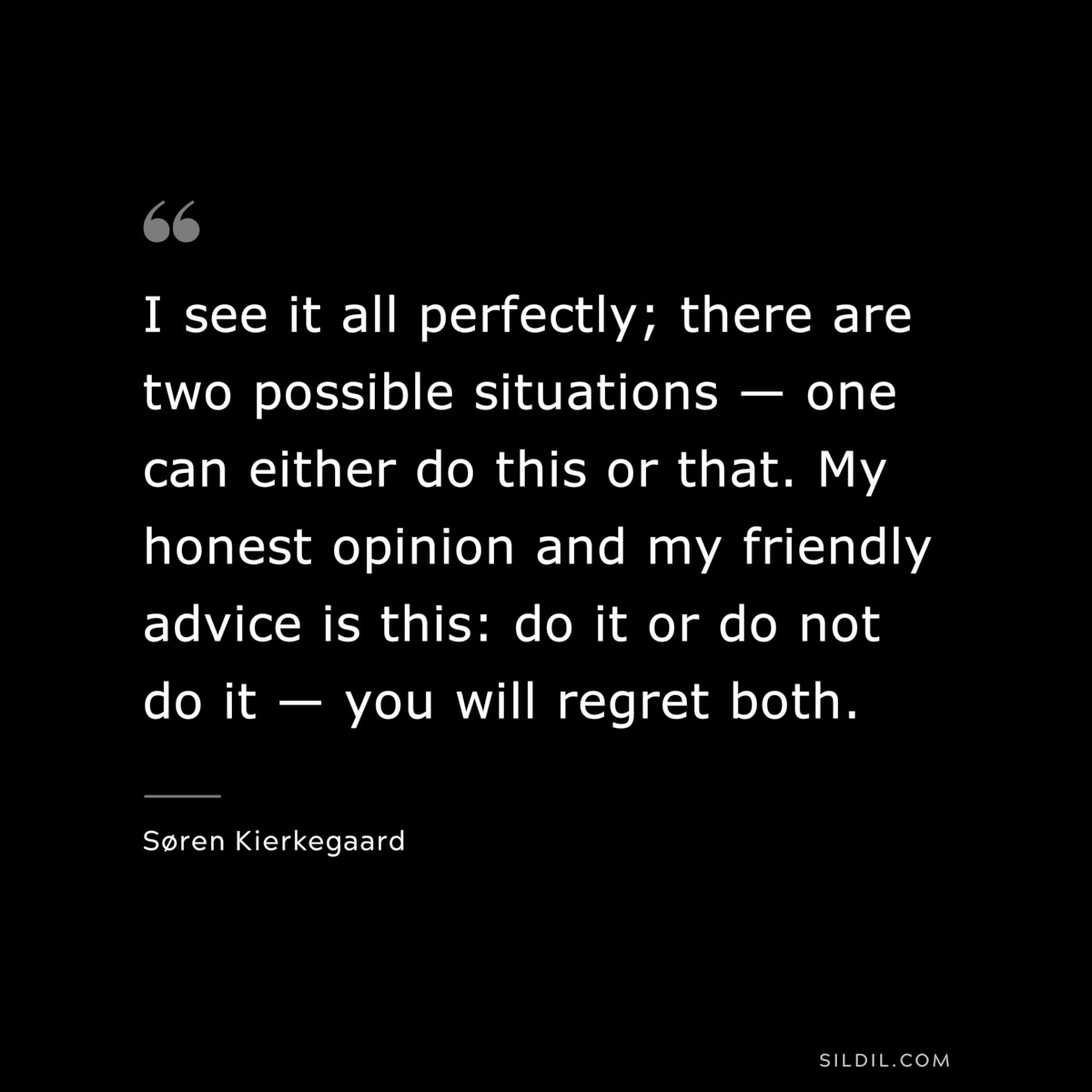 I see it all perfectly; there are two possible situations — one can either do this or that. My honest opinion and my friendly advice is this: do it or do not do it — you will regret both. ― Søren Kierkegaard