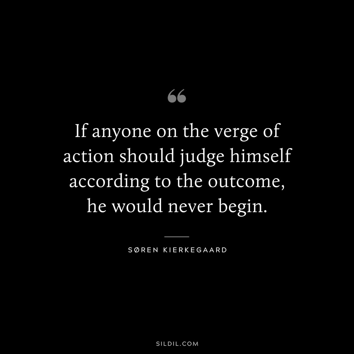 If anyone on the verge of action should judge himself according to the outcome, he would never begin. ― Søren Kierkegaard