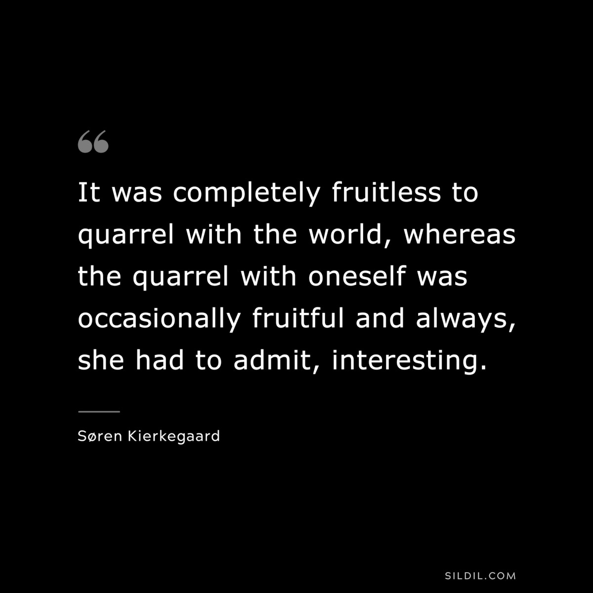 It was completely fruitless to quarrel with the world, whereas the quarrel with oneself was occasionally fruitful and always, she had to admit, interesting. ― Søren Kierkegaard
