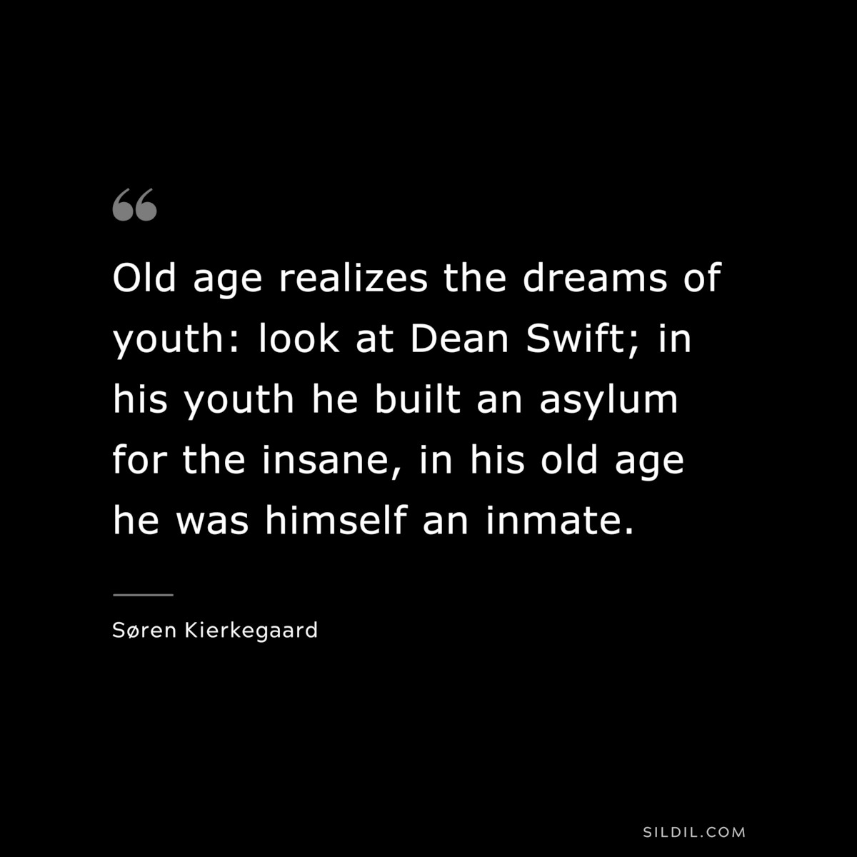 Old age realizes the dreams of youth: look at Dean Swift; in his youth he built an asylum for the insane, in his old age he was himself an inmate. ― Søren Kierkegaard