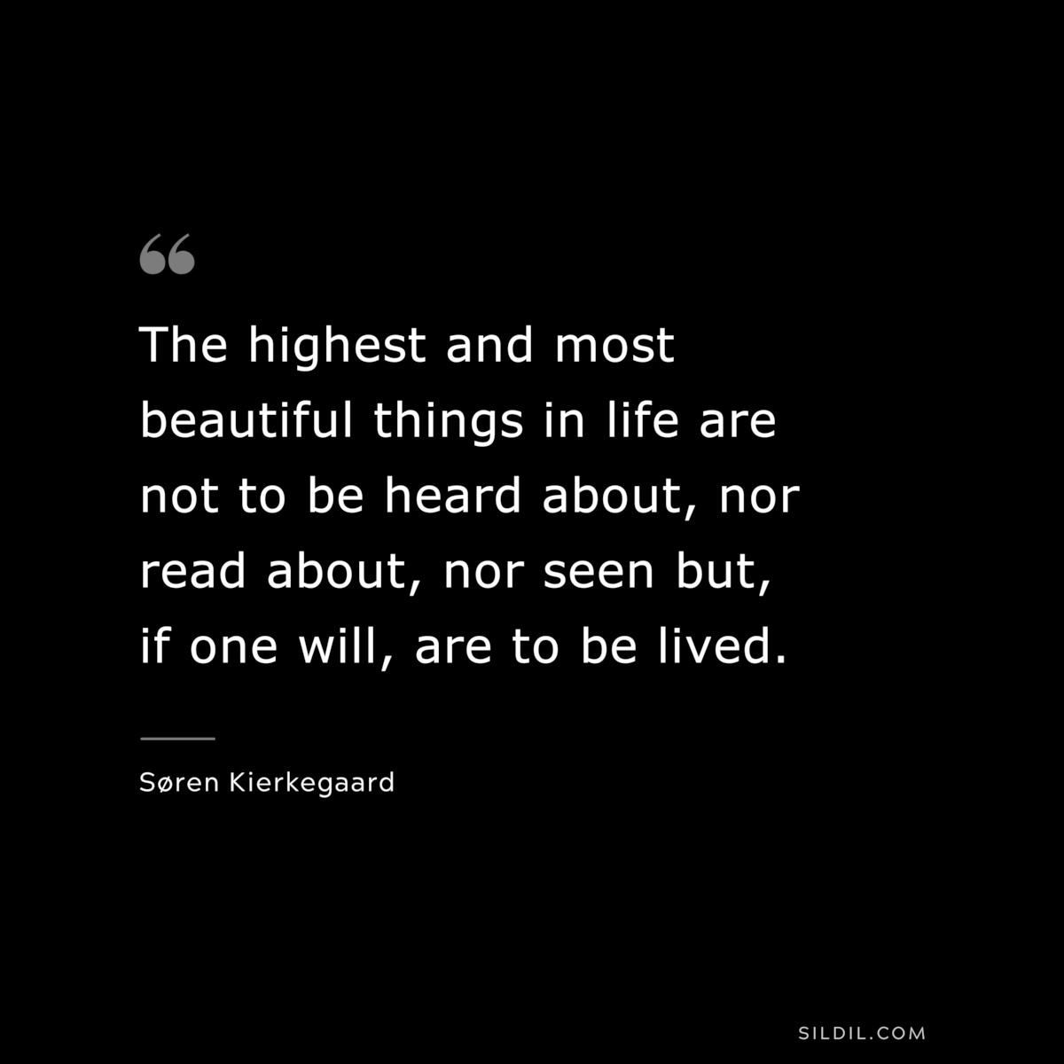 The highest and most beautiful things in life are not to be heard about, nor read about, nor seen but, if one will, are to be lived. ― Søren Kierkegaard