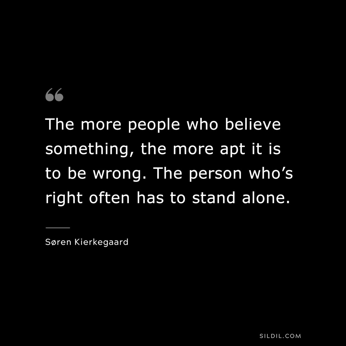 The more people who believe something, the more apt it is to be wrong. The person who’s right often has to stand alone. ― Søren Kierkegaard