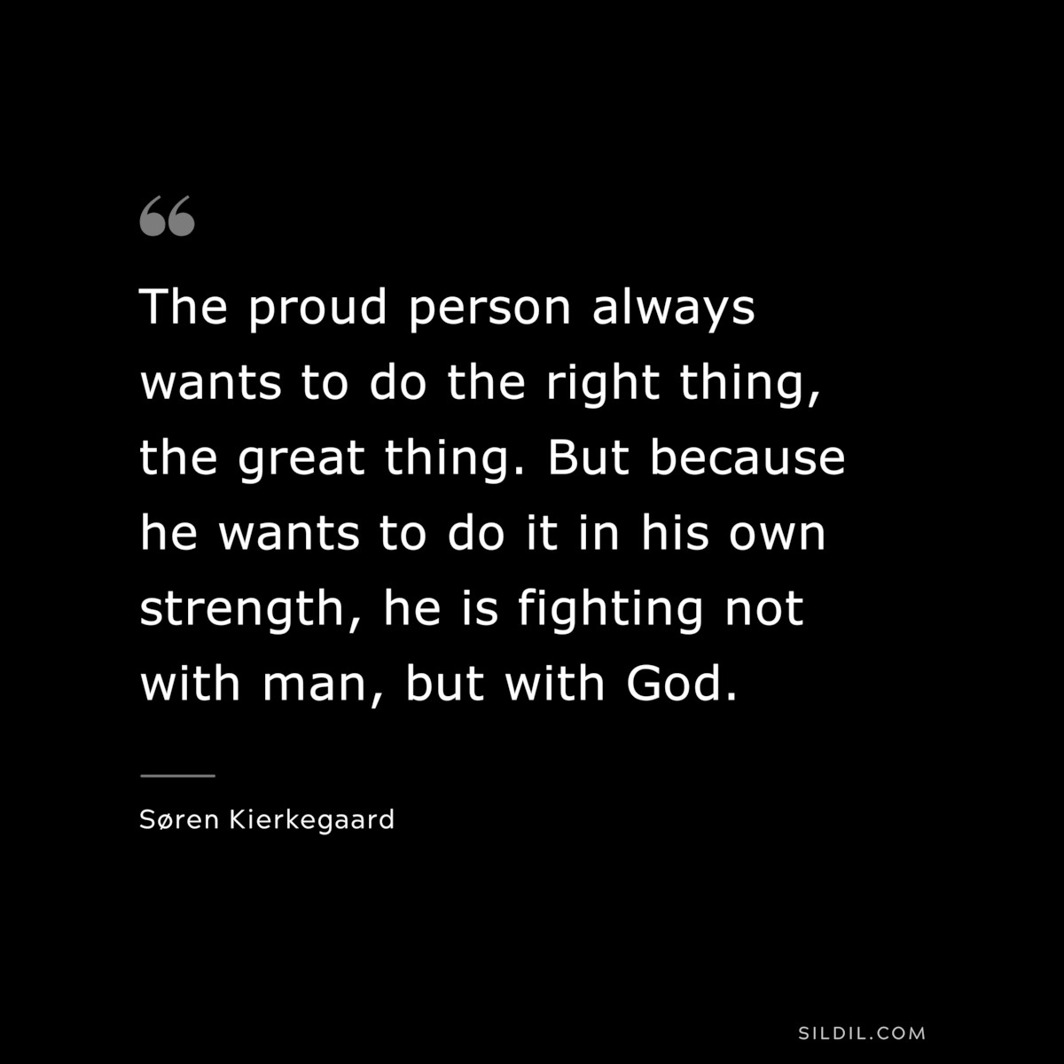 The proud person always wants to do the right thing, the great thing. But because he wants to do it in his own strength, he is fighting not with man, but with God. ― Søren Kierkegaard