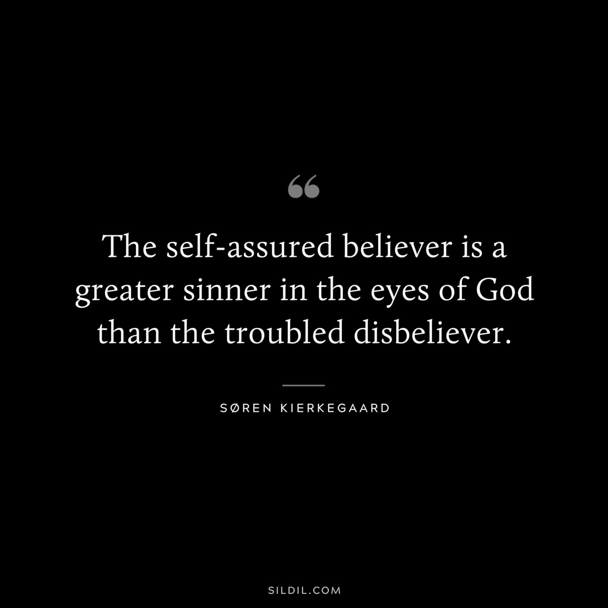 The self-assured believer is a greater sinner in the eyes of God than the troubled disbeliever. ― Søren Kierkegaard