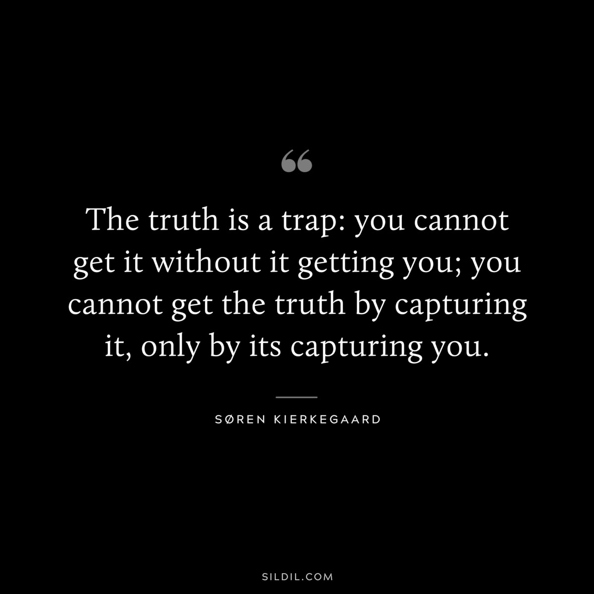 The truth is a trap: you cannot get it without it getting you; you cannot get the truth by capturing it, only by its capturing you. ― Søren Kierkegaard