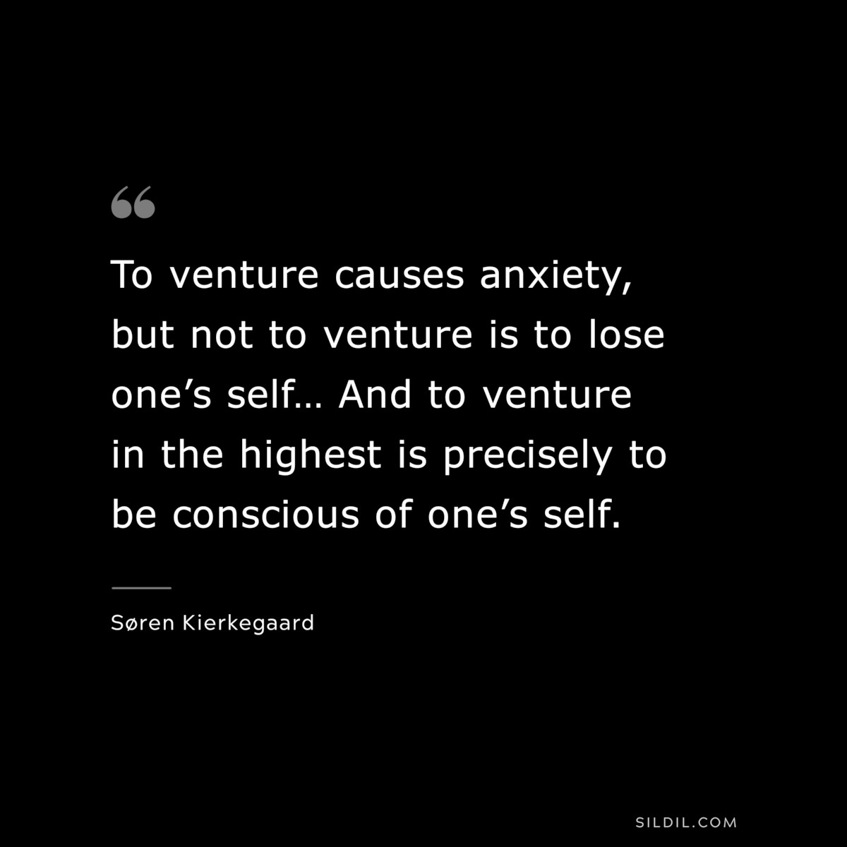 To venture causes anxiety, but not to venture is to lose one’s self… And to venture in the highest is precisely to be conscious of one’s self. ― Søren Kierkegaard