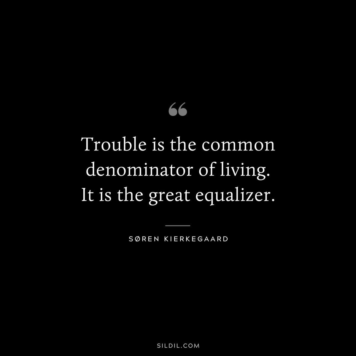 Trouble is the common denominator of living. It is the great equalizer. ― Søren Kierkegaard