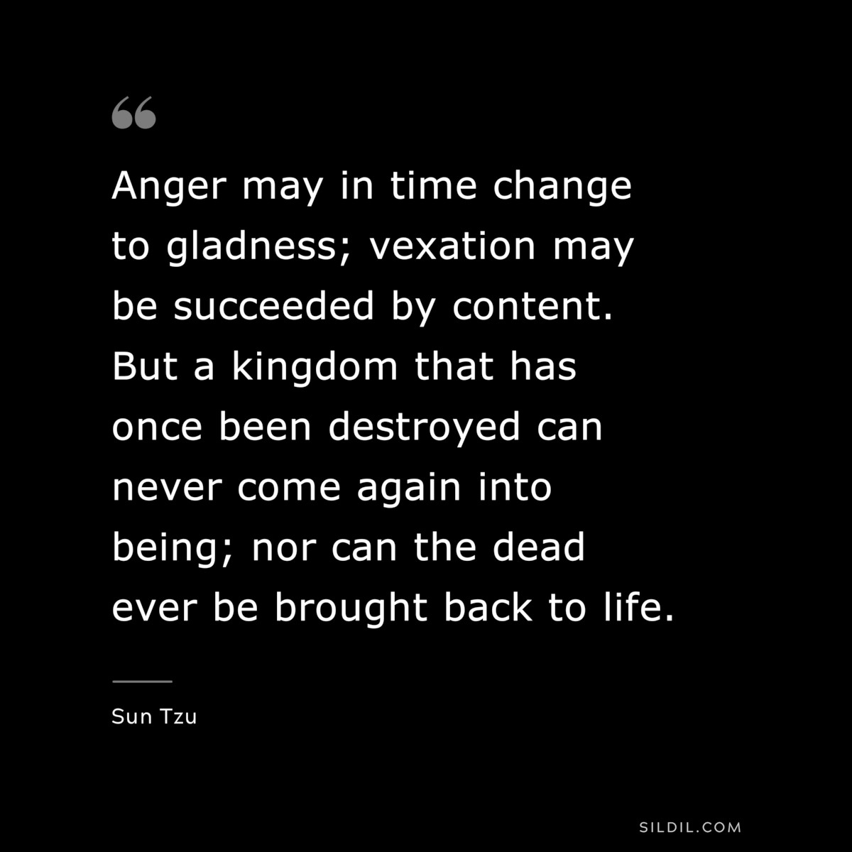Anger may in time change to gladness; vexation may be succeeded by content. But a kingdom that has once been destroyed can never come again into being; nor can the dead ever be brought back to life.― Sun Tzu