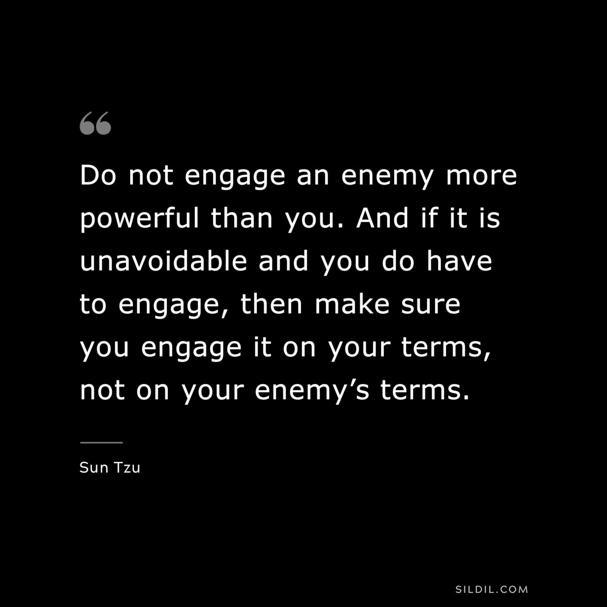 Do not engage an enemy more powerful than you. And if it is unavoidable and you do have to engage, then make sure you engage it on your terms, not on your enemy’s terms.― Sun Tzu