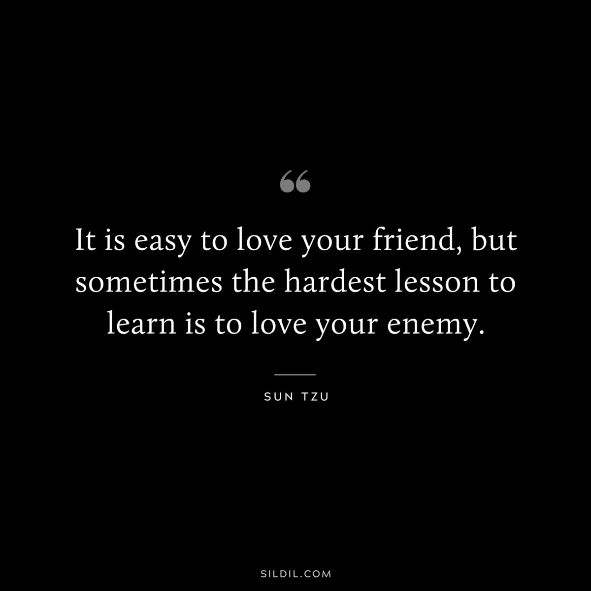 It is easy to love your friend, but sometimes the hardest lesson to learn is to love your enemy.― Sun Tzu