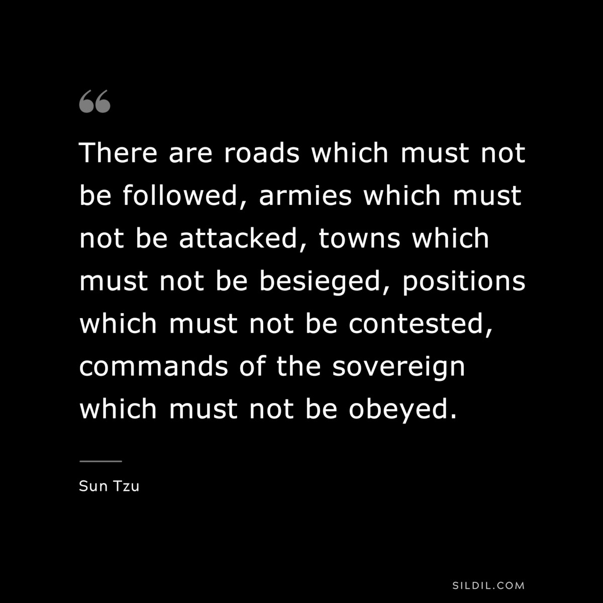 There are roads which must not be followed, armies which must not be attacked, towns which must not be besieged, positions which must not be contested, commands of the sovereign which must not be obeyed.― Sun Tzu