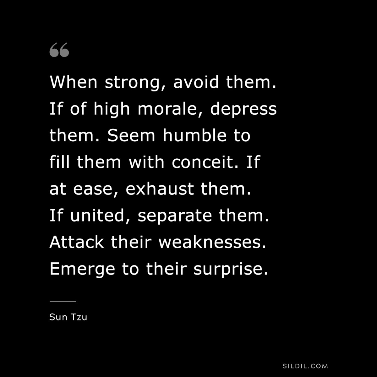 When strong, avoid them. If of high morale, depress them. Seem humble to fill them with conceit. If at ease, exhaust them. If united, separate them. Attack their weaknesses. Emerge to their surprise.― Sun Tzu