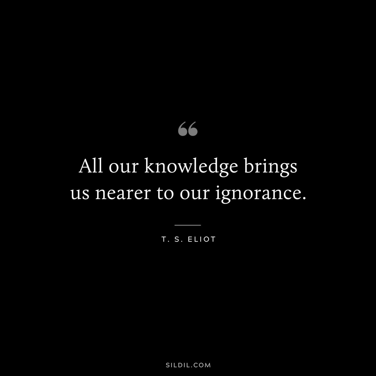 All our knowledge brings us nearer to our ignorance. ― T. S. Eliot