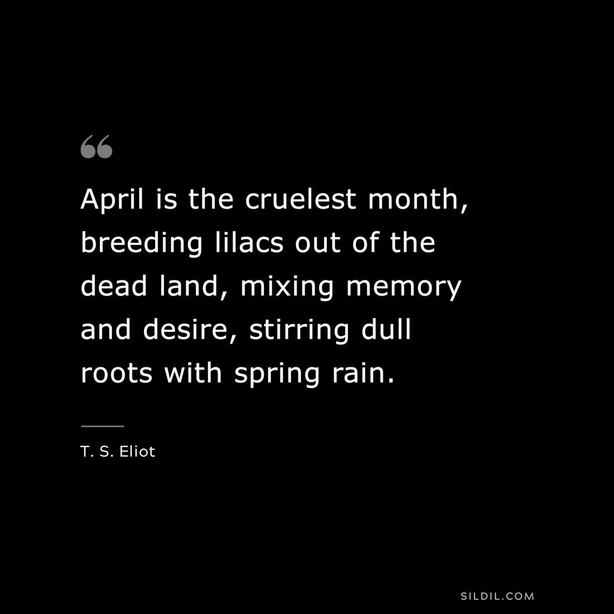 April is the cruelest month, breeding lilacs out of the dead land, mixing memory and desire, stirring dull roots with spring rain. ― T. S. Eliot