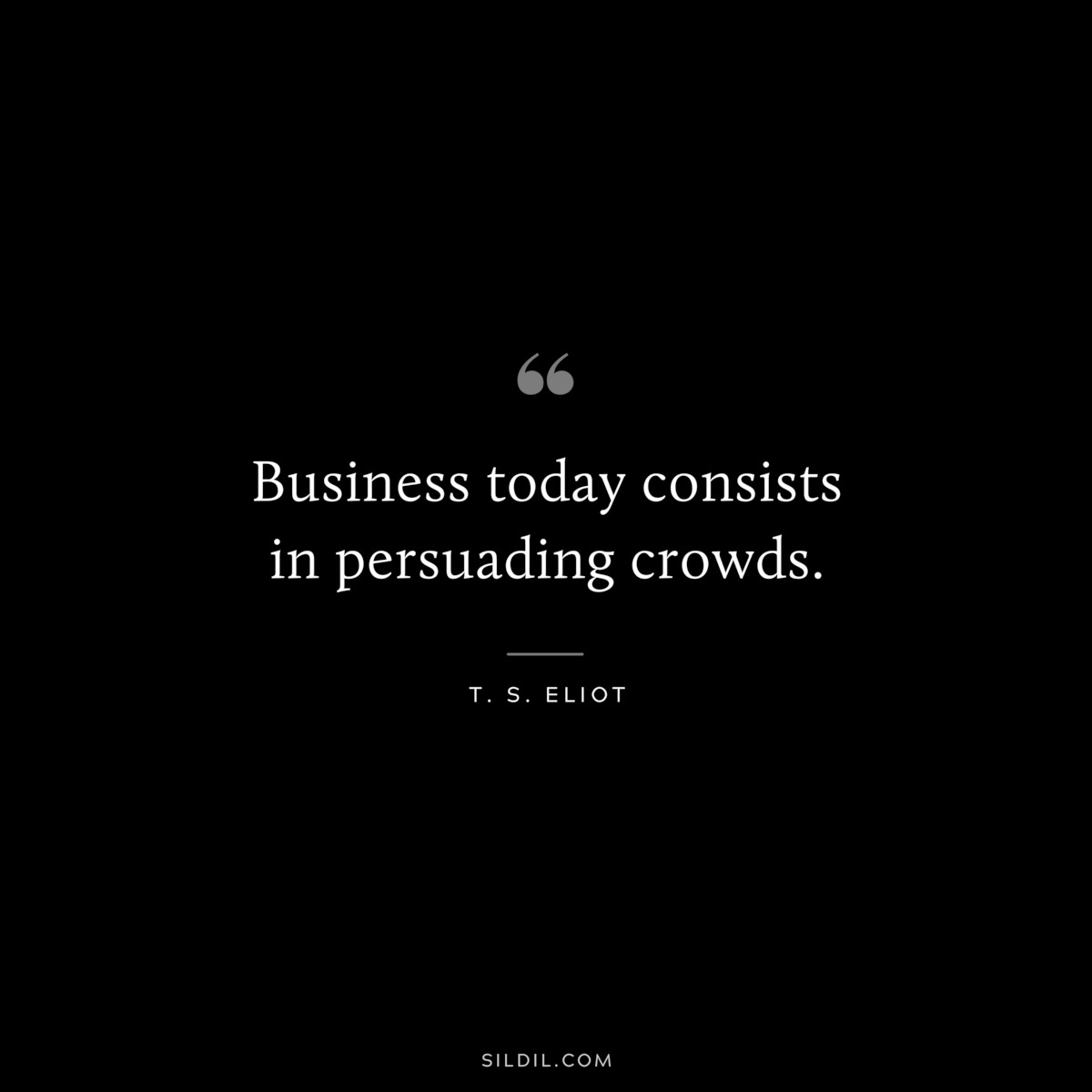 Business today consists in persuading crowds. ― T. S. Eliot