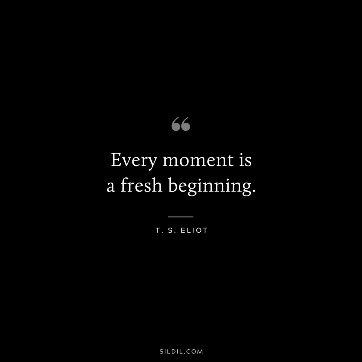 Every moment is a fresh beginning. ― T. S. Eliot