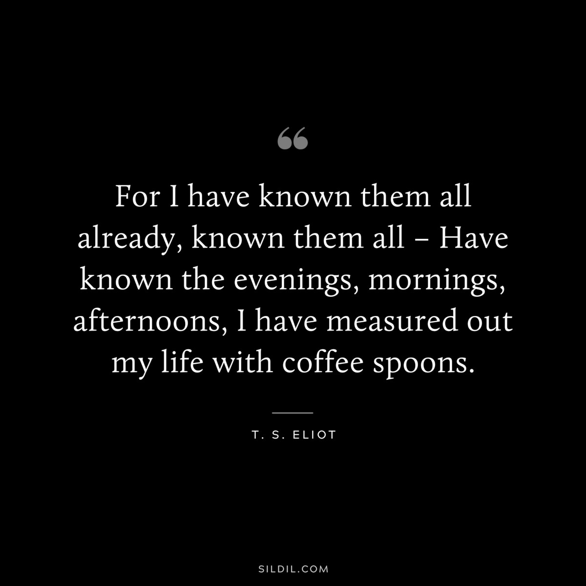 For I have known them all already, known them all – Have known the evenings, mornings, afternoons, I have measured out my life with coffee spoons. ― T. S. Eliot