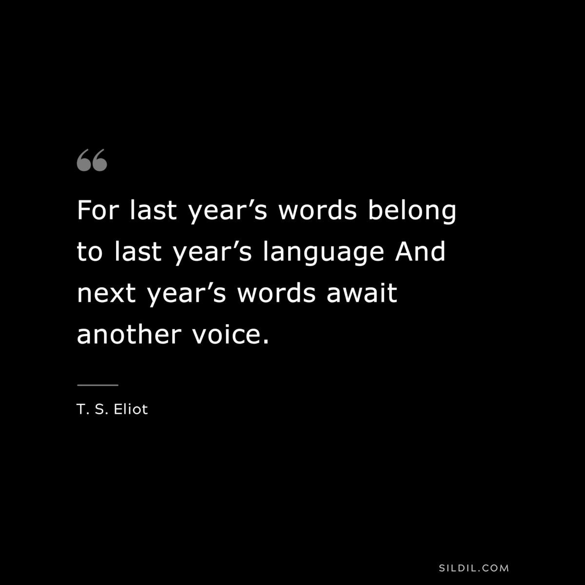 For last year’s words belong to last year’s language And next year’s words await another voice. ― T. S. Eliot