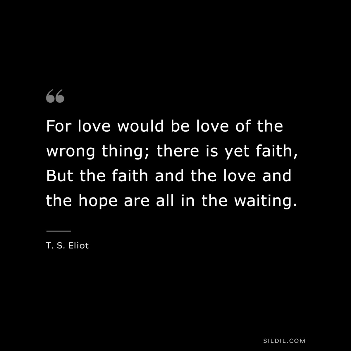 For love would be love of the wrong thing; there is yet faith, But the faith and the love and the hope are all in the waiting. ― T. S. Eliot