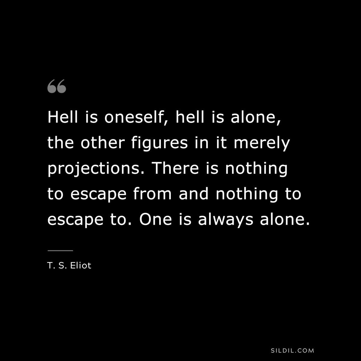 Hell is oneself, hell is alone, the other figures in it merely projections. There is nothing to escape from and nothing to escape to. One is always alone. ― T. S. Eliot