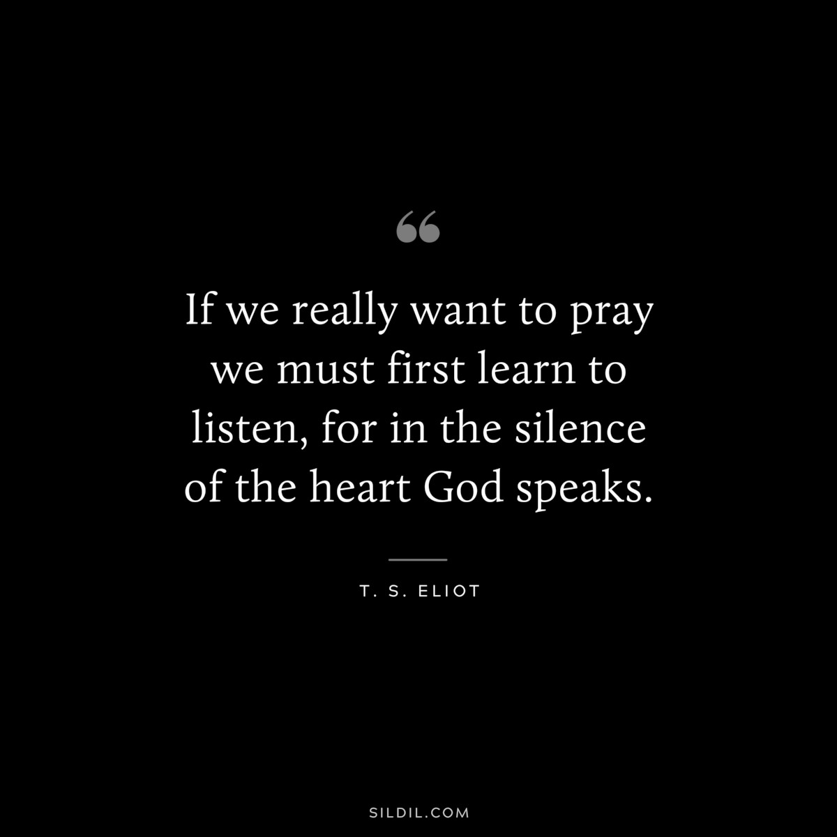 If we really want to pray we must first learn to listen, for in the silence of the heart God speaks. ― T. S. Eliot