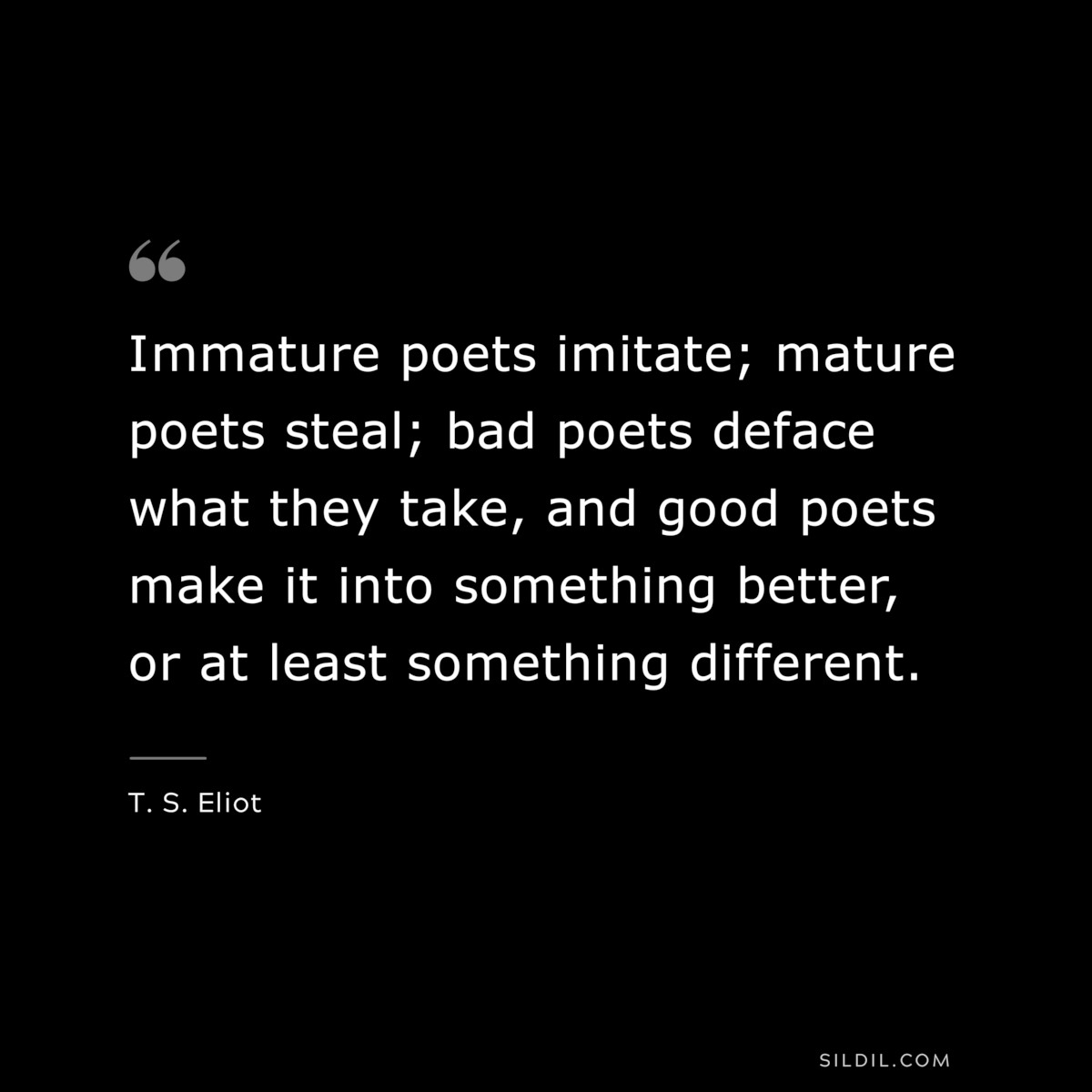 Immature poets imitate; mature poets steal; bad poets deface what they take, and good poets make it into something better, or at least something different. ― T. S. Eliot