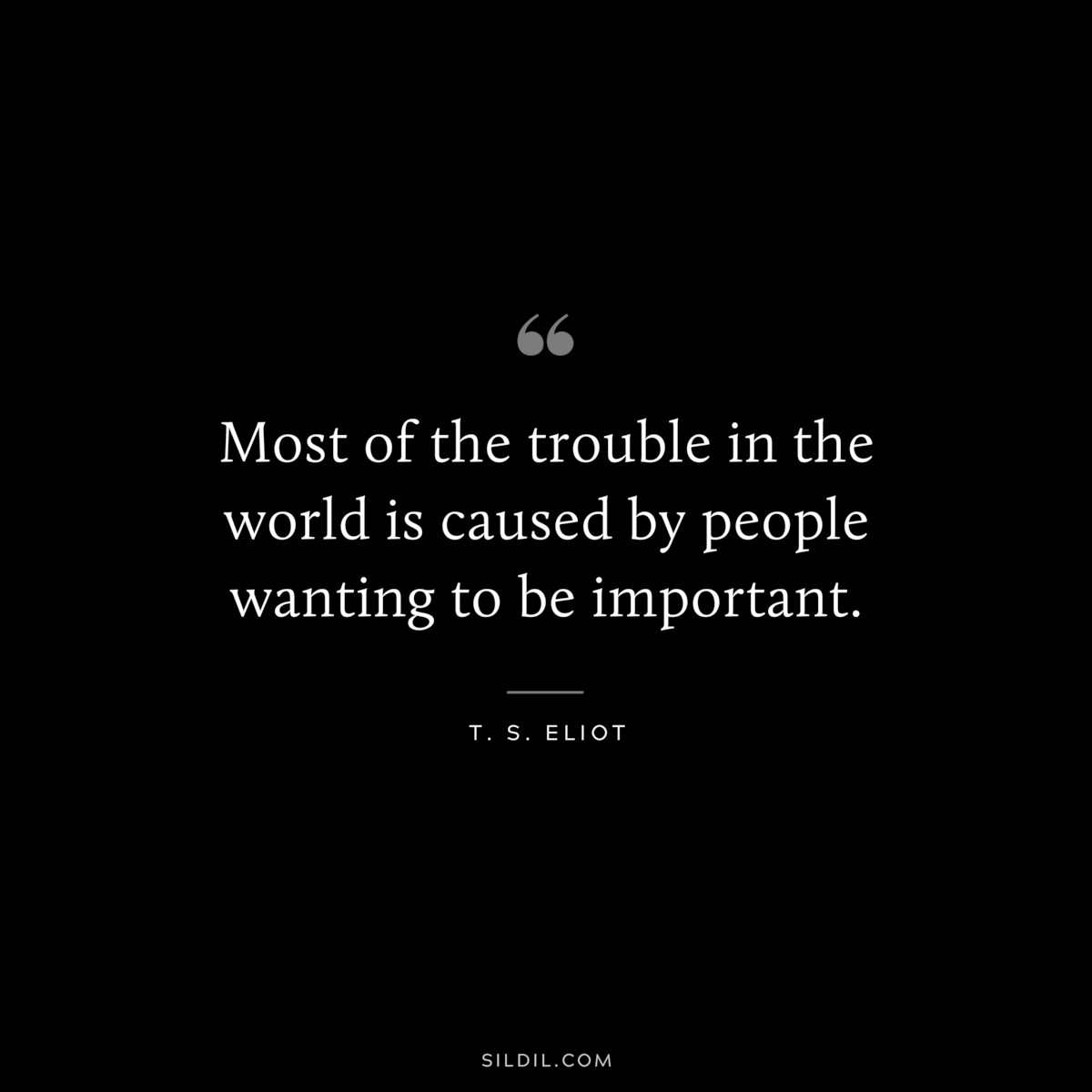 Most of the trouble in the world is caused by people wanting to be important. ― T. S. Eliot