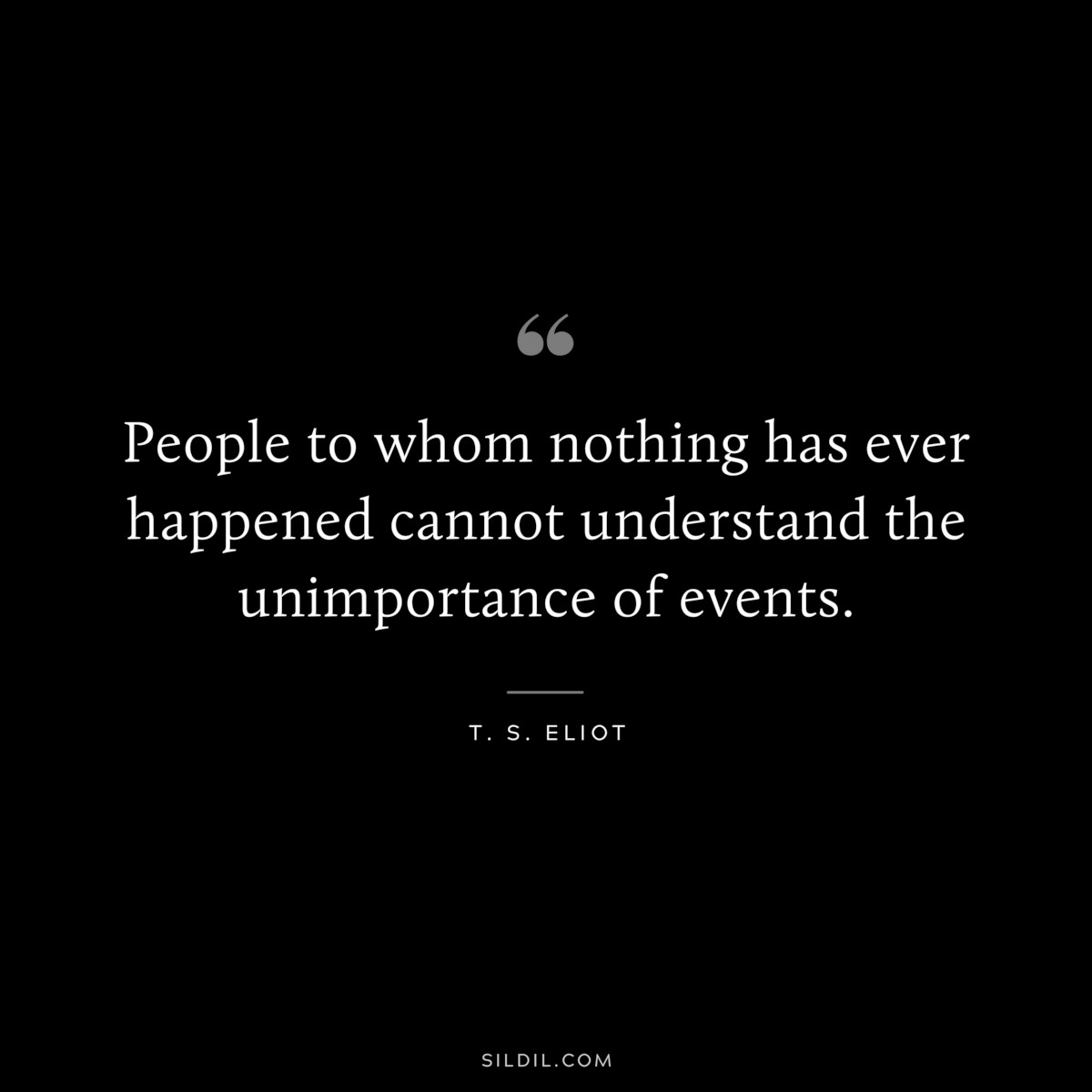 People to whom nothing has ever happened cannot understand the unimportance of events. ― T. S. Eliot