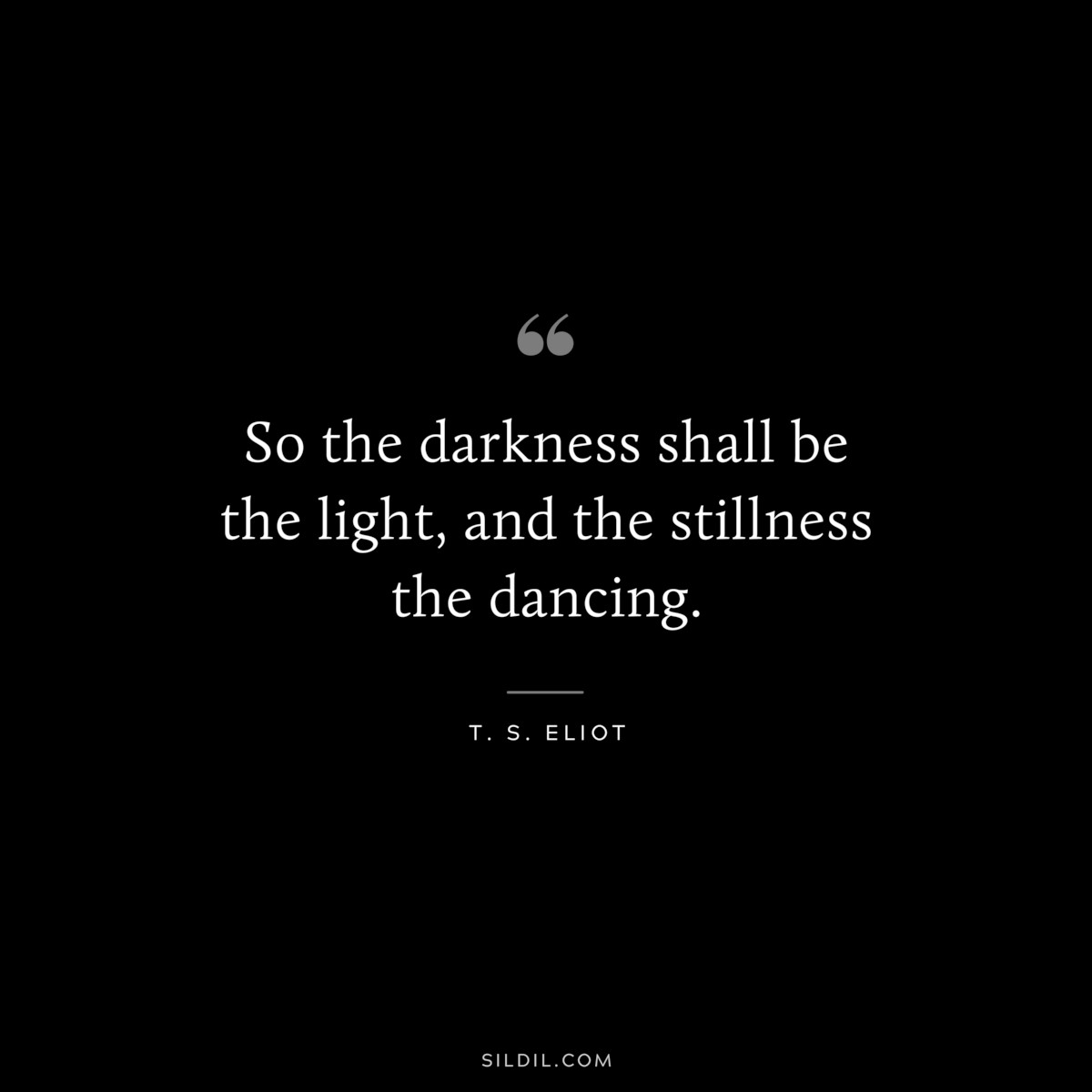 So the darkness shall be the light, and the stillness the dancing. ― T. S. Eliot