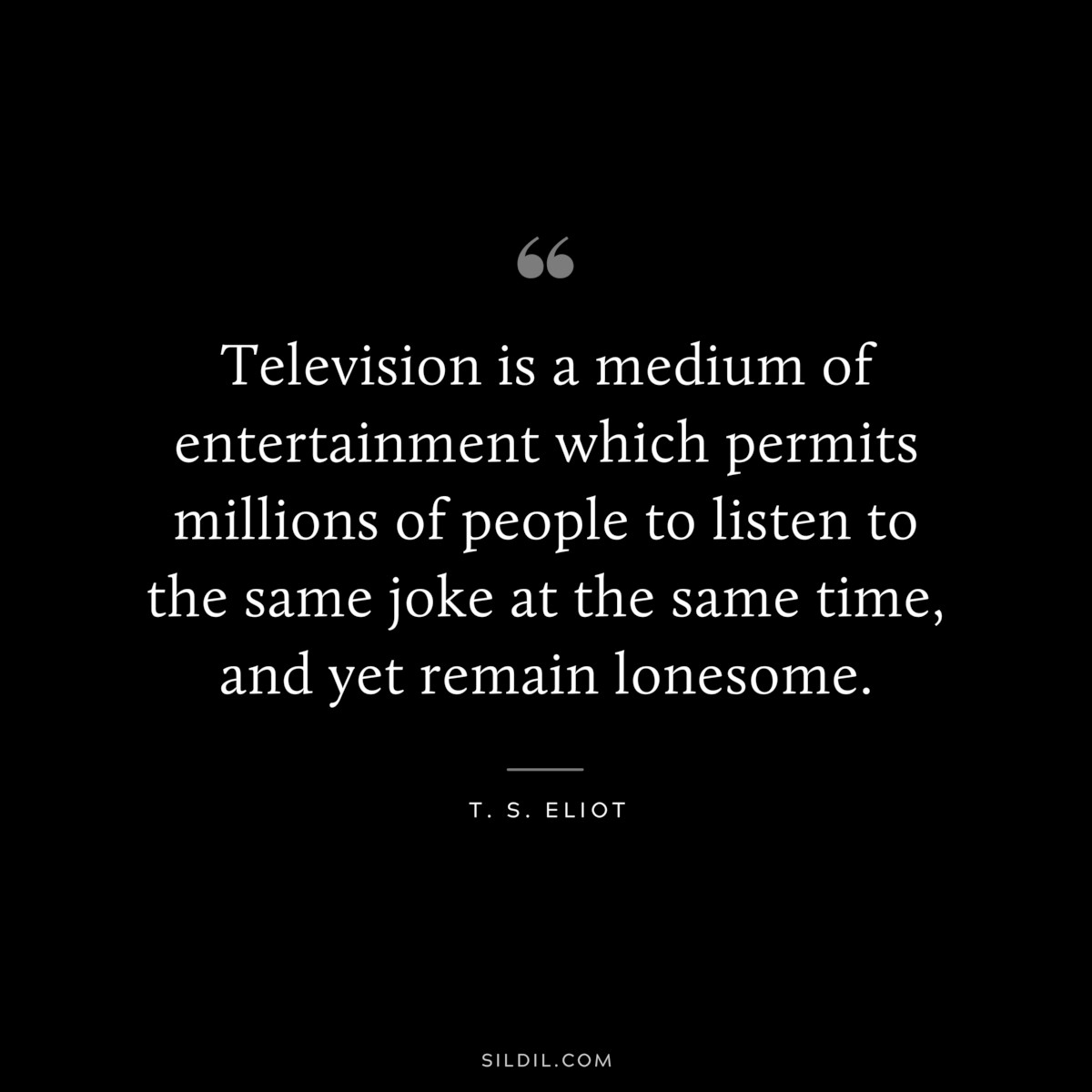 Television is a medium of entertainment which permits millions of people to listen to the same joke at the same time, and yet remain lonesome. ― T. S. Eliot