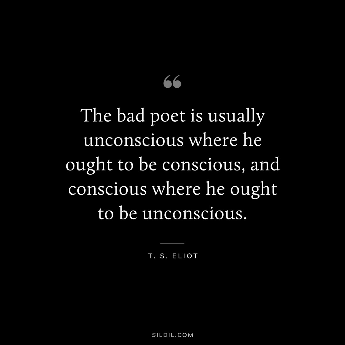 The bad poet is usually unconscious where he ought to be conscious, and conscious where he ought to be unconscious. ― T. S. Eliot