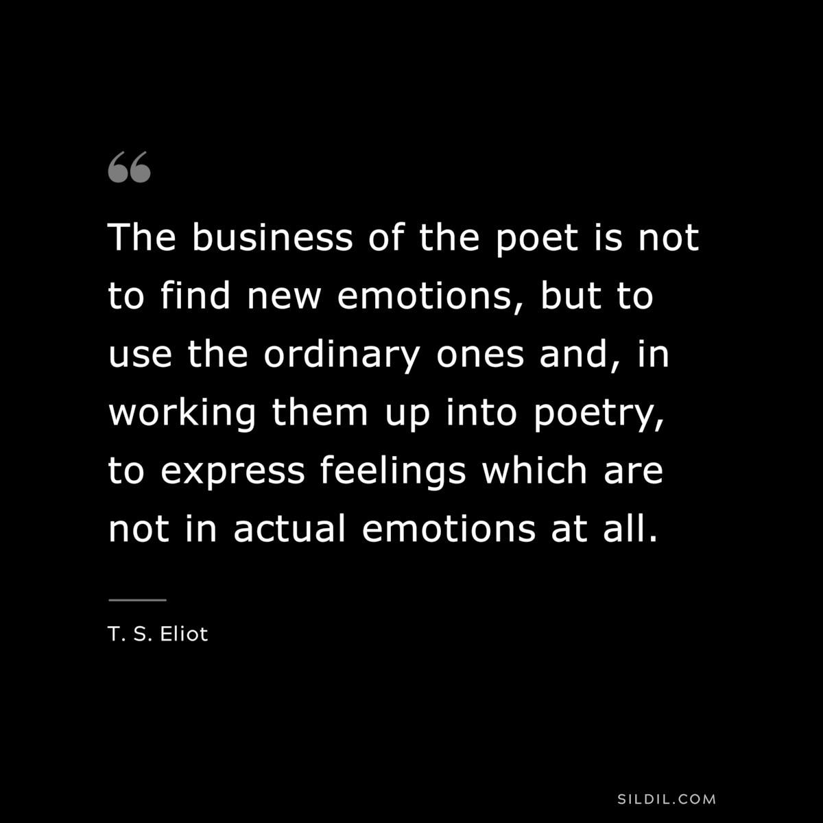 The business of the poet is not to find new emotions, but to use the ordinary ones and, in working them up into poetry, to express feelings which are not in actual emotions at all. ― T. S. Eliot