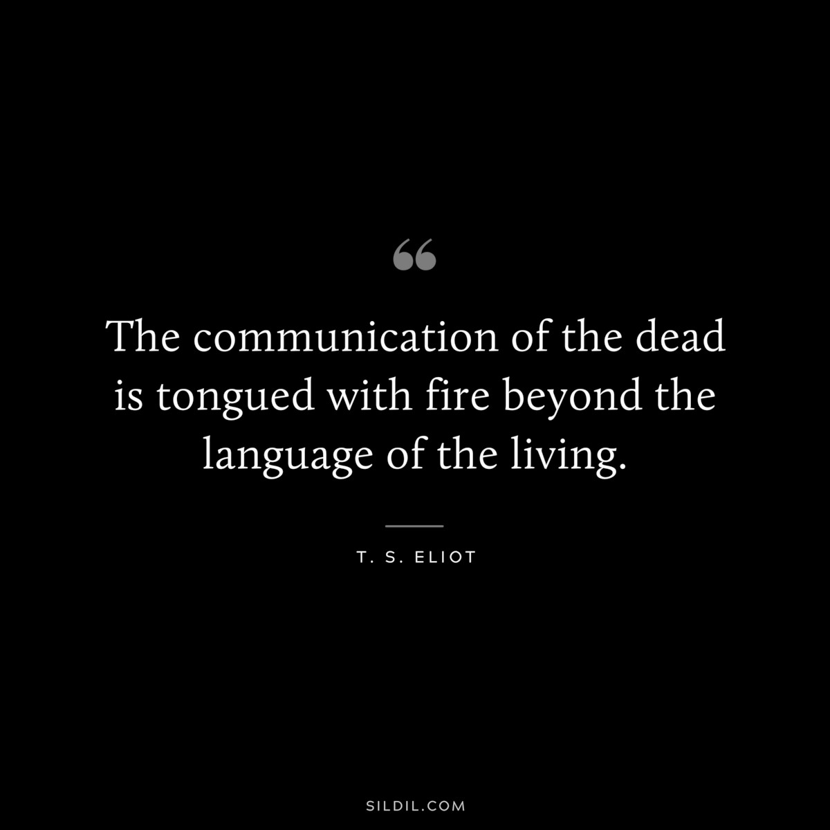 The communication of the dead is tongued with fire beyond the language of the living. ― T. S. Eliot