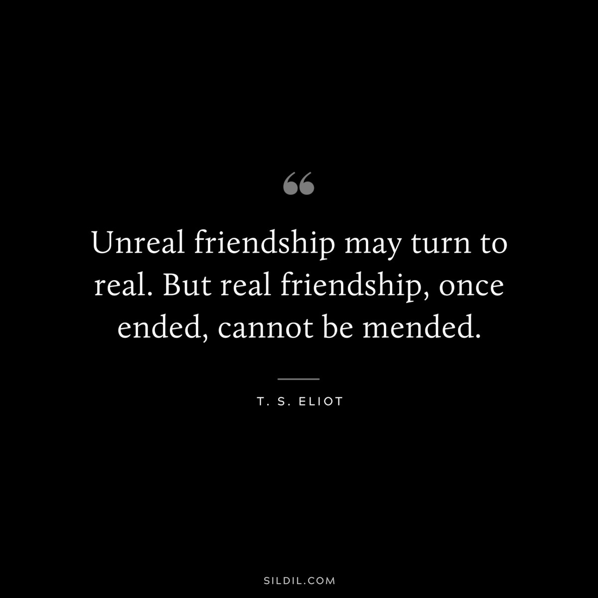 Unreal friendship may turn to real. But real friendship, once ended, cannot be mended. ― T. S. Eliot